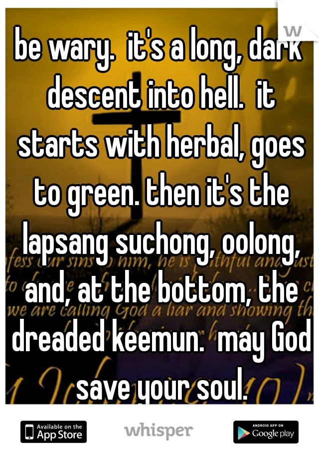 be wary.  it's a long, dark descent into hell.  it starts with herbal, goes to green. then it's the lapsang suchong, oolong, and, at the bottom, the dreaded keemun.  may God save your soul.