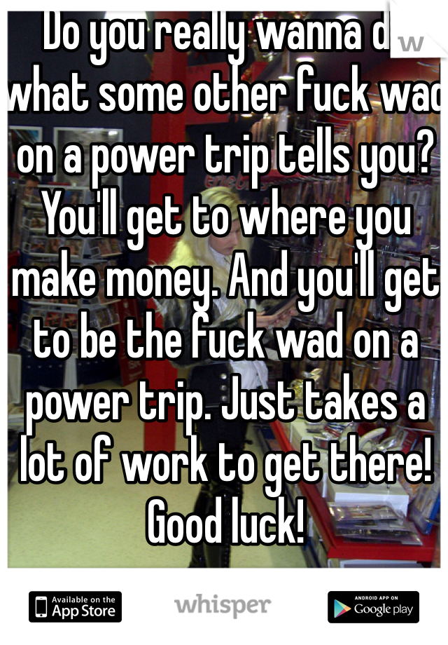 Do you really wanna do what some other fuck wad on a power trip tells you? You'll get to where you make money. And you'll get to be the fuck wad on a power trip. Just takes a lot of work to get there! Good luck! 