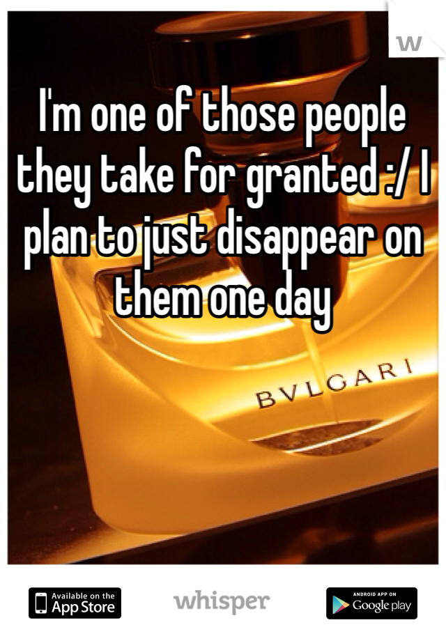 I'm one of those people they take for granted :/ I plan to just disappear on them one day
