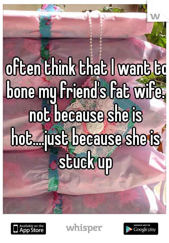 I often think that I want to bone my friend's fat wife. not because she is hot....just because she is stuck up