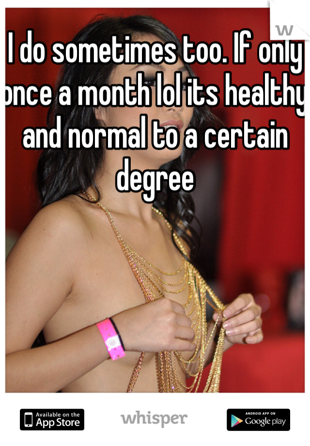I do sometimes too. If only once a month lol its healthy and normal to a certain degree