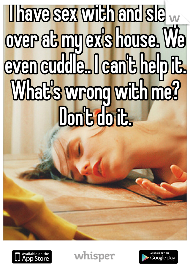 I have sex with and sleep over at my ex's house. We even cuddle.. I can't help it. What's wrong with me? Don't do it.