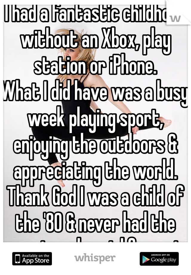 I had a fantastic childhood without an Xbox, play station or iPhone. 
What I did have was a busy week playing sport, enjoying the outdoors & appreciating the world. Thank God I was a child of the '80 & never had the urge to ask a girl for a pic
