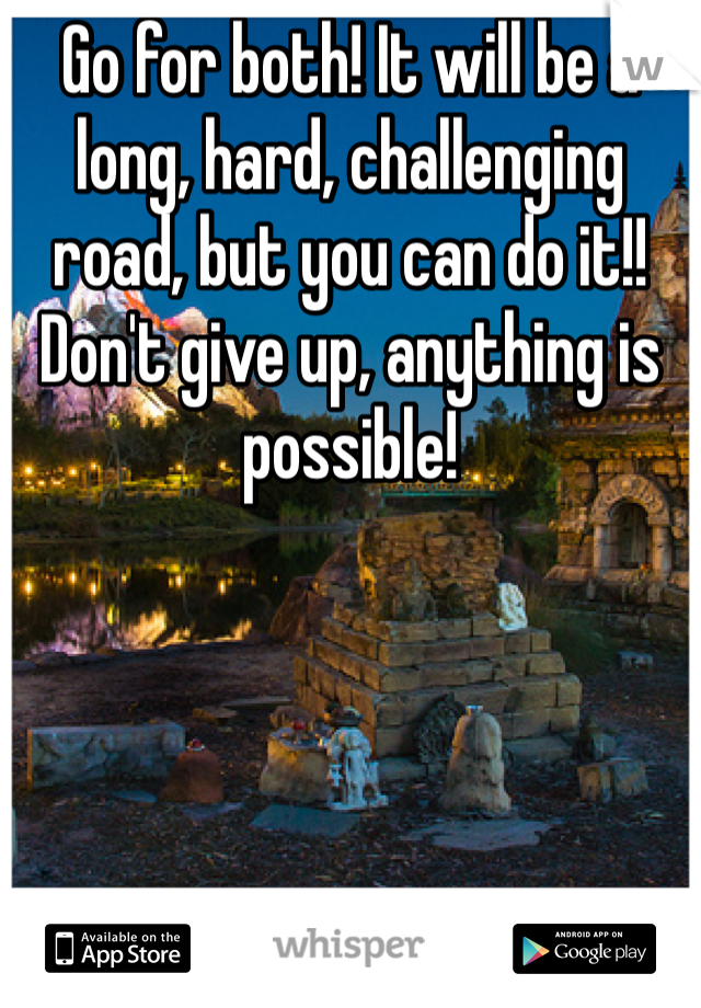 Go for both! It will be a long, hard, challenging road, but you can do it!! Don't give up, anything is possible!