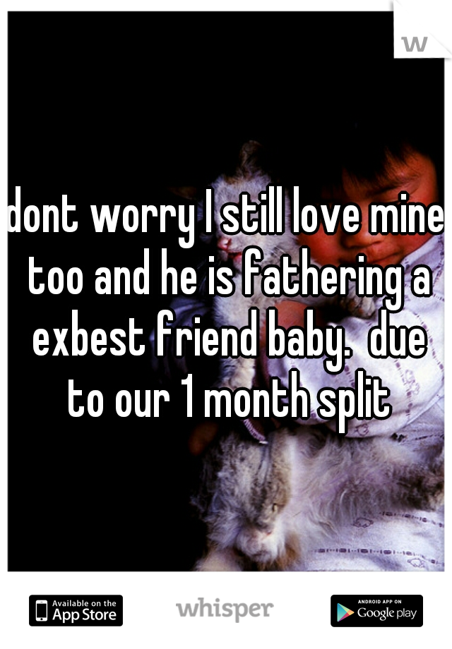 dont worry I still love mine too and he is fathering a exbest friend baby.  due to our 1 month split