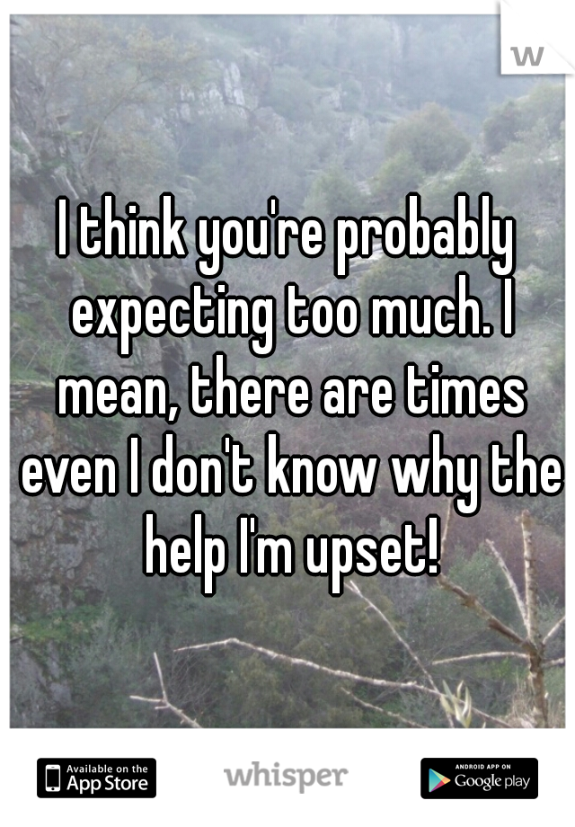 I think you're probably expecting too much. I mean, there are times even I don't know why the help I'm upset!