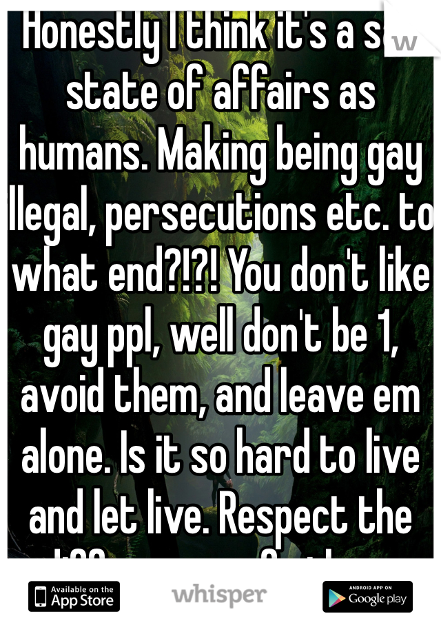 Honestly I think it's a sad state of affairs as humans. Making being gay illegal, persecutions etc. to what end?!?! You don't like gay ppl, well don't be 1, avoid them, and leave em alone. Is it so hard to live and let live. Respect the differences of others