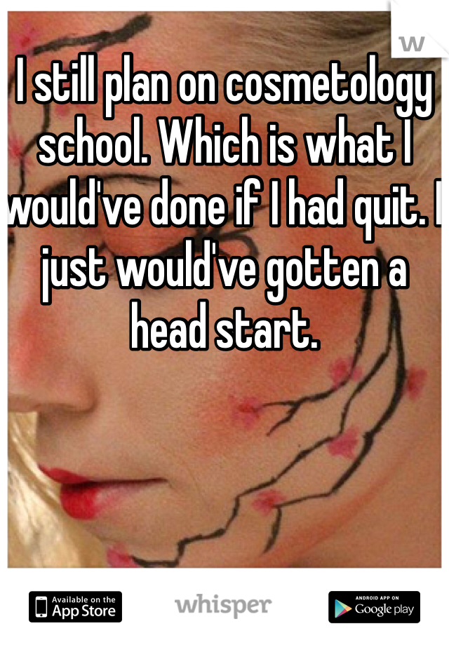 I still plan on cosmetology school. Which is what I would've done if I had quit. I just would've gotten a head start. 