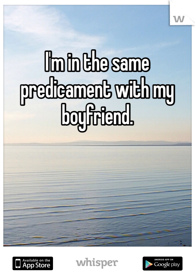 I'm in the same predicament with my boyfriend. 