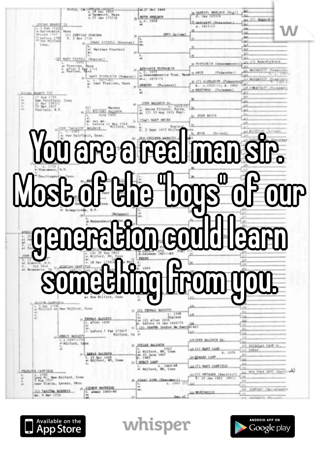 You are a real man sir. Most of the "boys" of our generation could learn something from you.