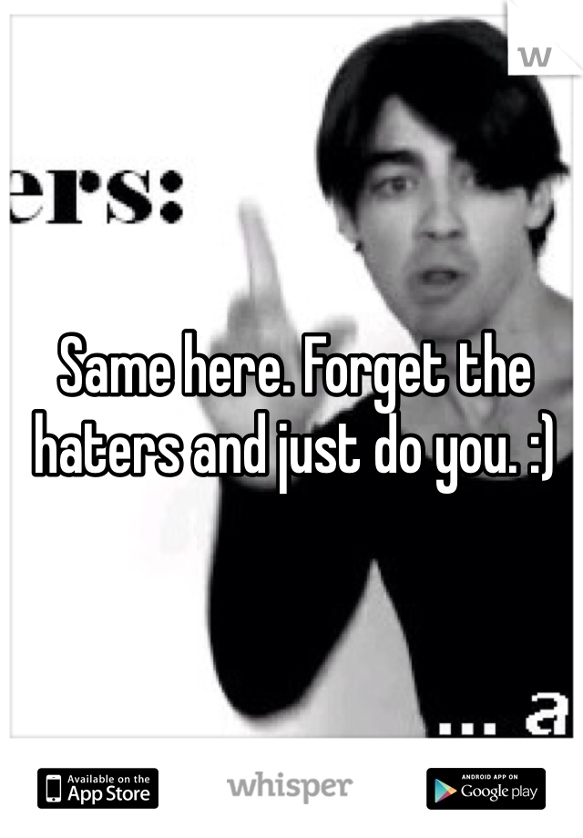 Same here. Forget the haters and just do you. :)