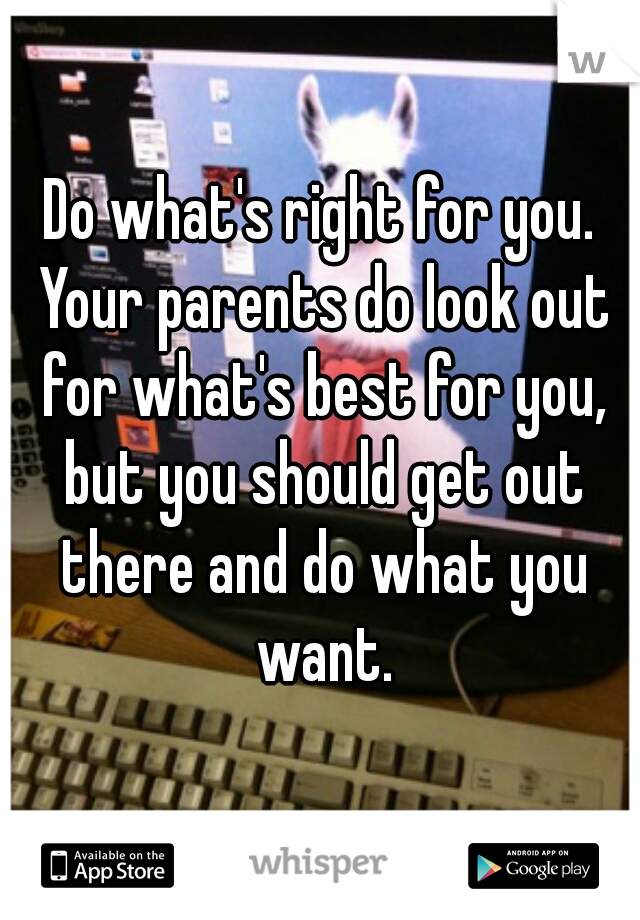 Do what's right for you. Your parents do look out for what's best for you, but you should get out there and do what you want.
