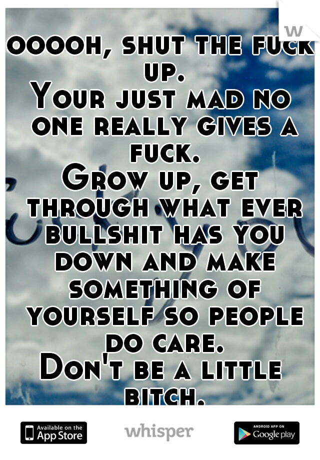 ooooh, shut the fuck up.
Your just mad no one really gives a fuck.
Grow up, get through what ever bullshit has you down and make something of yourself so people do care.
Don't be a little bitch.