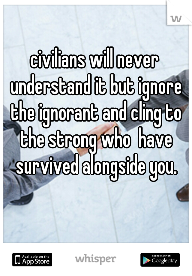 civilians will never understand it but ignore the ignorant and cling to the strong who  have survived alongside you.