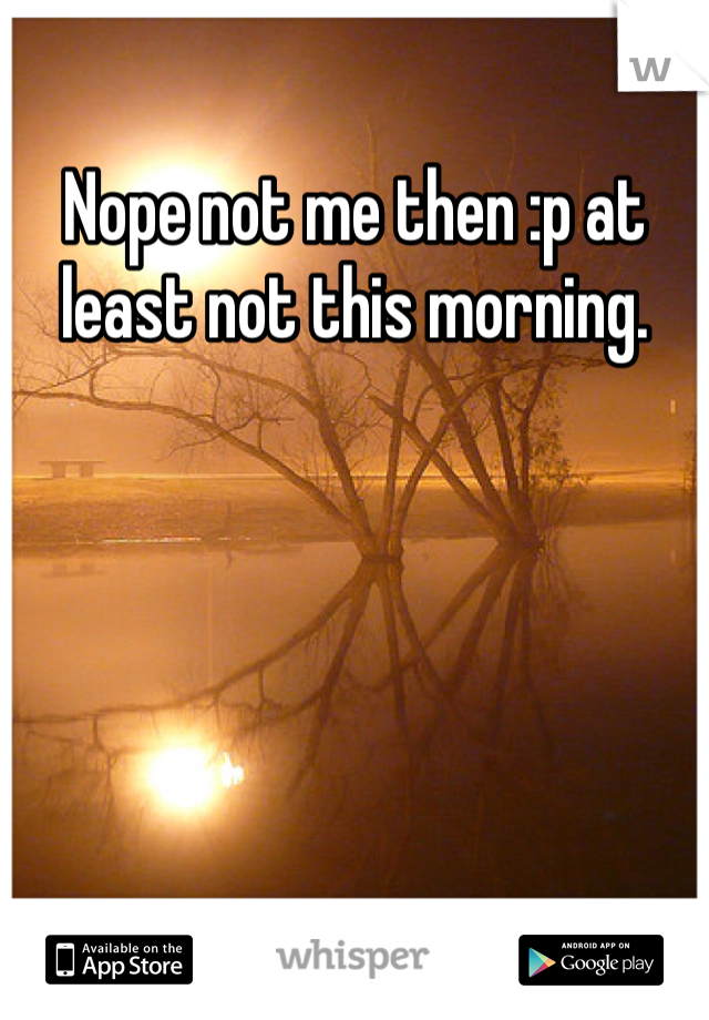 Nope not me then :p at least not this morning.
