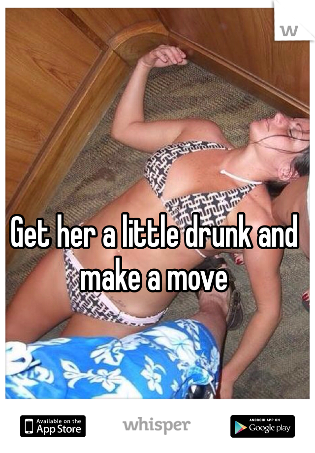 Get her a little drunk and make a move 