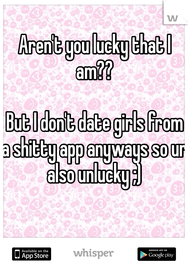 Aren't you lucky that I am??

But I don't date girls from a shitty app anyways so ur also unlucky ;)