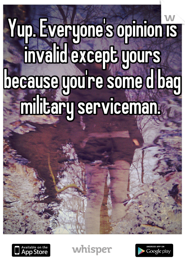 Yup. Everyone's opinion is invalid except yours because you're some d bag military serviceman. 