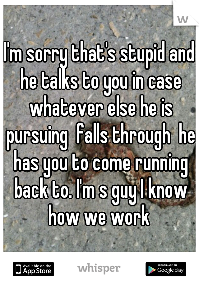 I'm sorry that's stupid and he talks to you in case whatever else he is pursuing  falls through  he has you to come running back to. I'm s guy I know how we work 