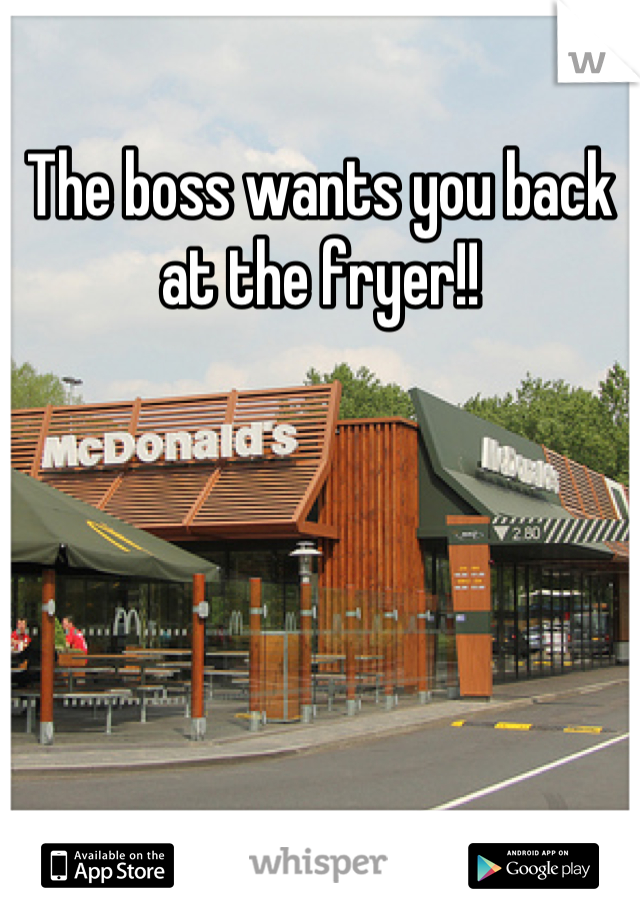 The boss wants you back at the fryer!!