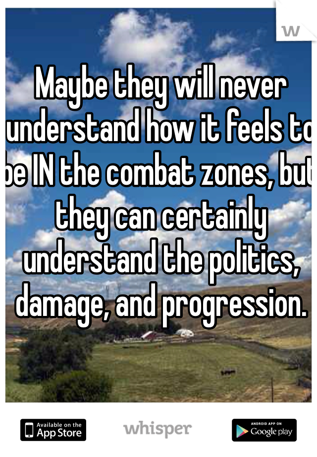 Maybe they will never understand how it feels to be IN the combat zones, but they can certainly understand the politics, damage, and progression.