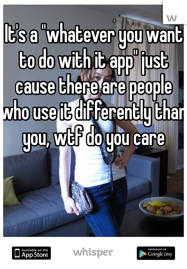 It's a "whatever you want to do with it app" just cause there are people who use it differently than you, wtf do you care
