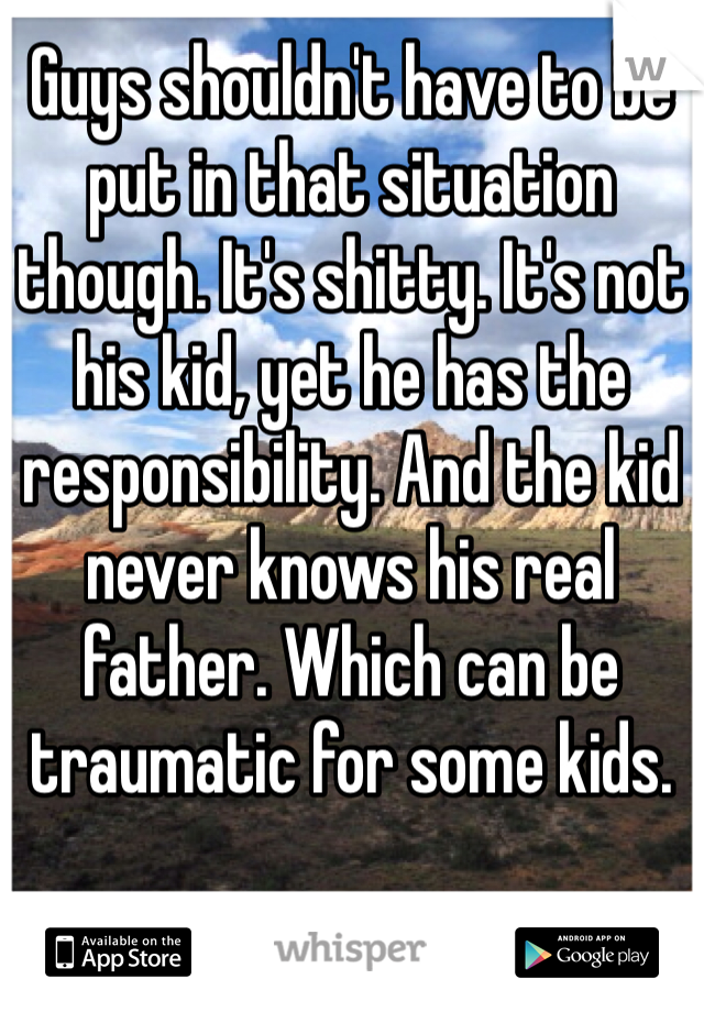 Guys shouldn't have to be put in that situation though. It's shitty. It's not his kid, yet he has the responsibility. And the kid never knows his real father. Which can be traumatic for some kids.
