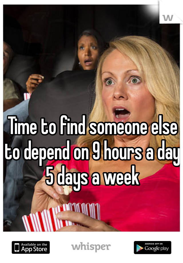 Time to find someone else to depend on 9 hours a day 5 days a week