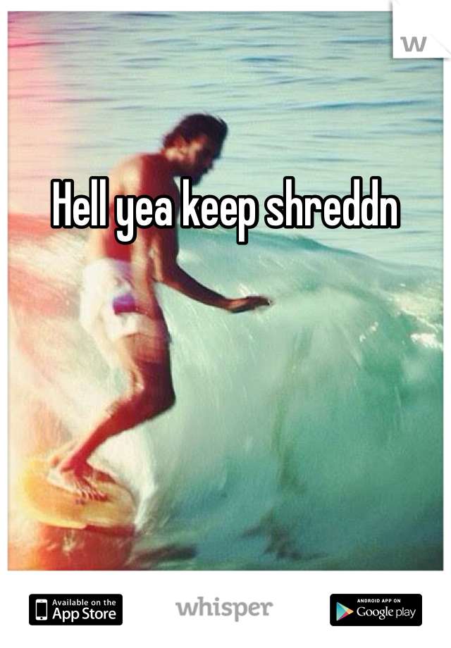 Hell yea keep shreddn