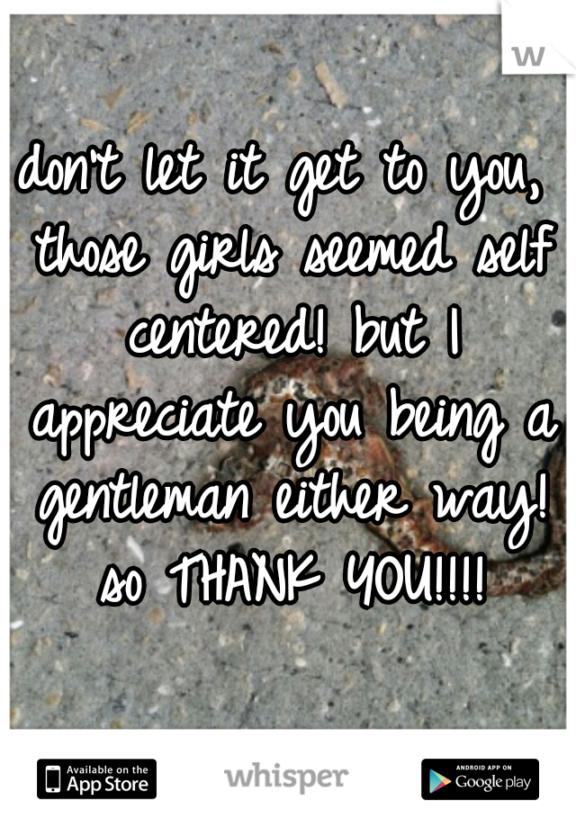 don't let it get to you, those girls seemed self centered! but I appreciate you being a gentleman either way! so THANK YOU!!!!