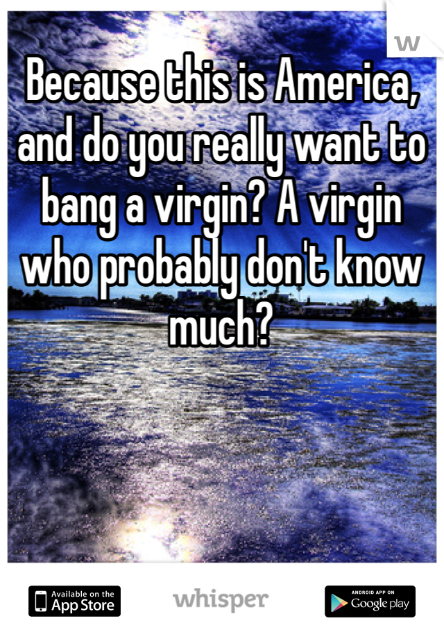 Because this is America, and do you really want to bang a virgin? A virgin who probably don't know much?
