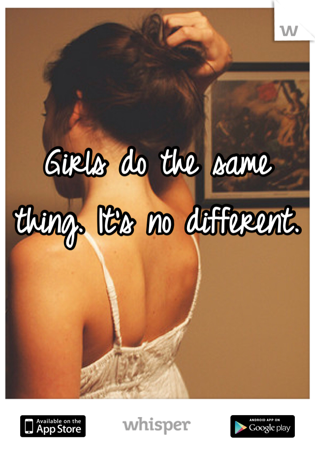 Girls do the same thing. It's no different.