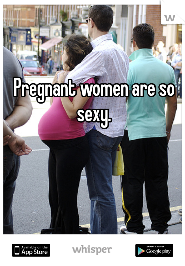 Pregnant women are so sexy. 