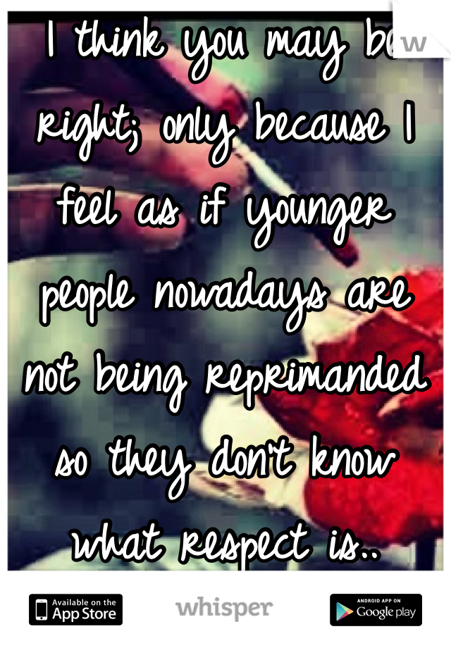I think you may be right; only because I feel as if younger people nowadays are not being reprimanded so they don't know what respect is..