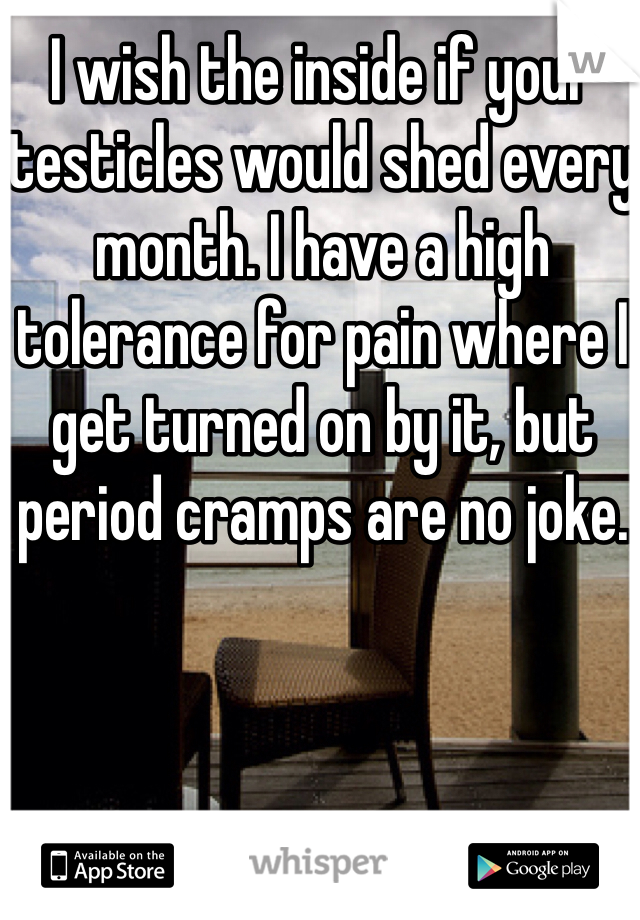 I wish the inside if your testicles would shed every month. I have a high tolerance for pain where I get turned on by it, but period cramps are no joke. 