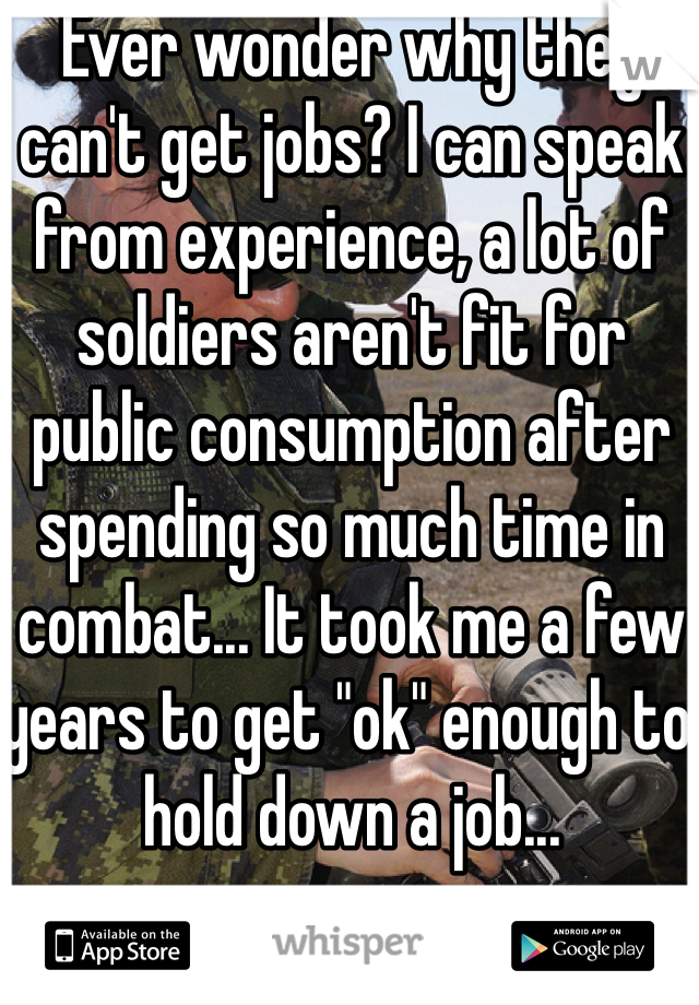 Ever wonder why they can't get jobs? I can speak from experience, a lot of soldiers aren't fit for public consumption after spending so much time in combat... It took me a few years to get "ok" enough to hold down a job...