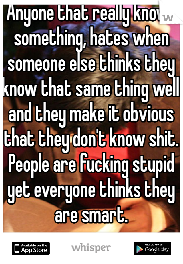 Anyone that really knows something, hates when someone else thinks they know that same thing well and they make it obvious that they don't know shit. People are fucking stupid yet everyone thinks they are smart. 