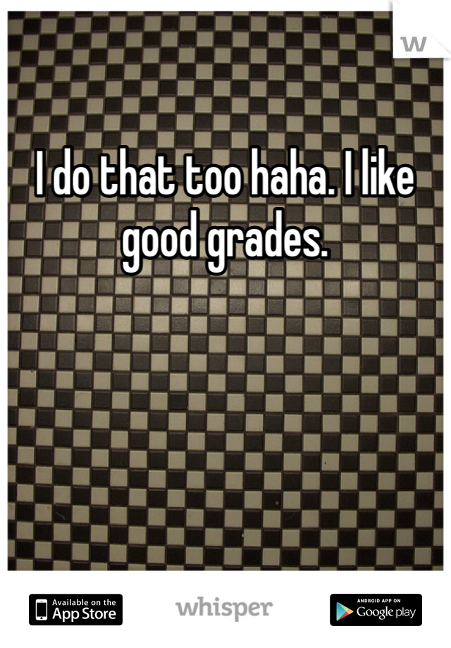 I do that too haha. I like good grades. 