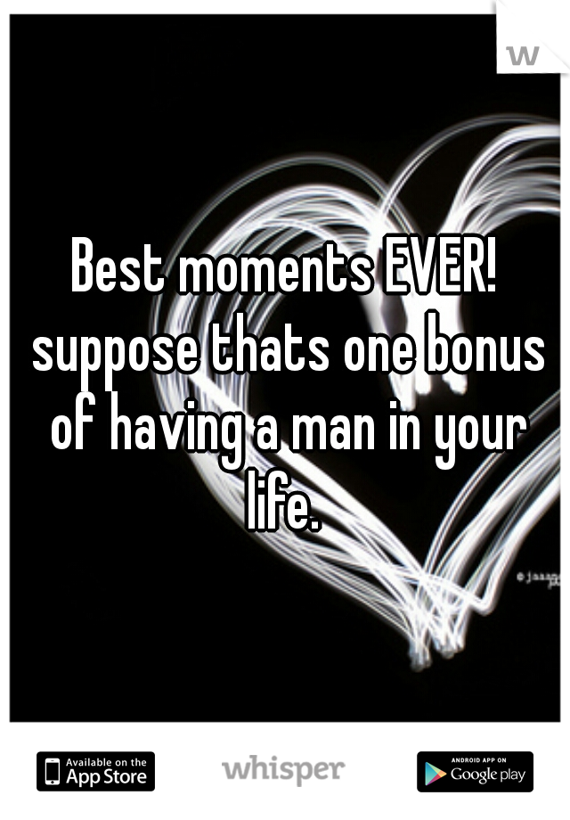 Best moments EVER! suppose thats one bonus of having a man in your life. 