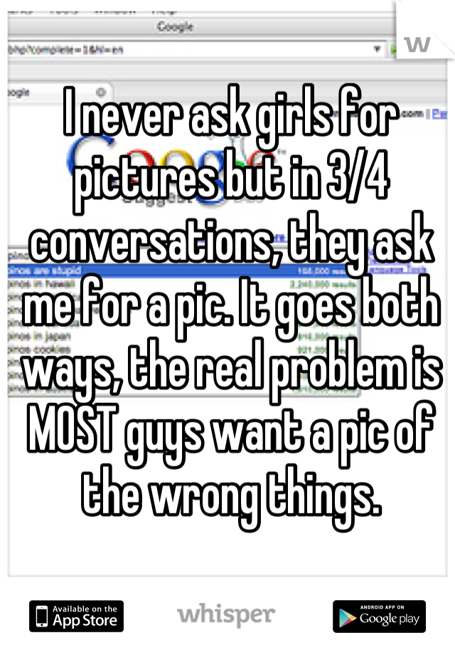 I never ask girls for pictures but in 3/4 conversations, they ask me for a pic. It goes both ways, the real problem is MOST guys want a pic of the wrong things.