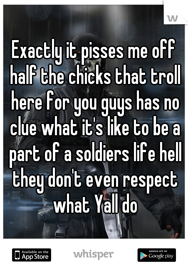 Exactly it pisses me off half the chicks that troll here for you guys has no clue what it's like to be a part of a soldiers life hell they don't even respect what Yall do