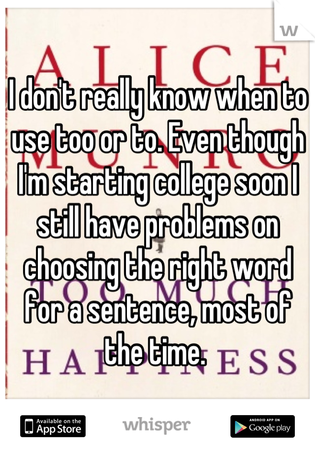 I don't really know when to use too or to. Even though I'm starting college soon I still have problems on choosing the right word for a sentence, most of the time. 