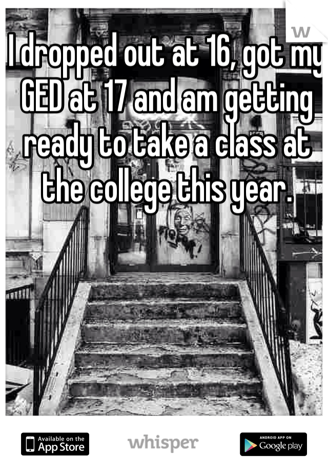 I dropped out at 16, got my GED at 17 and am getting ready to take a class at the college this year.