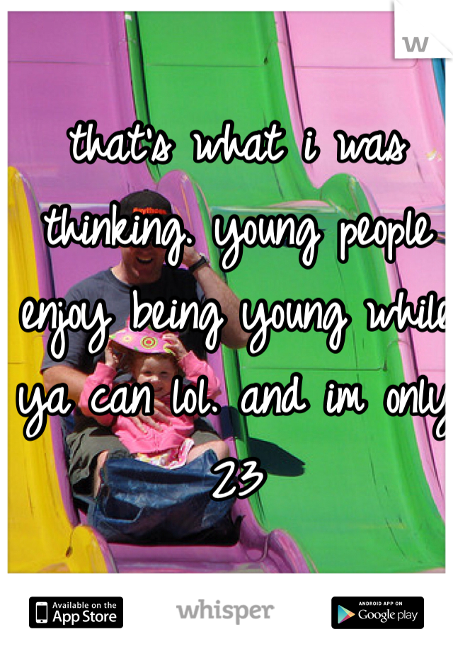 that's what i was thinking. young people enjoy being young while ya can lol. and im only 23