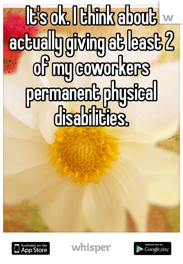 It's ok. I think about actually giving at least 2 of my coworkers permanent physical disabilities.