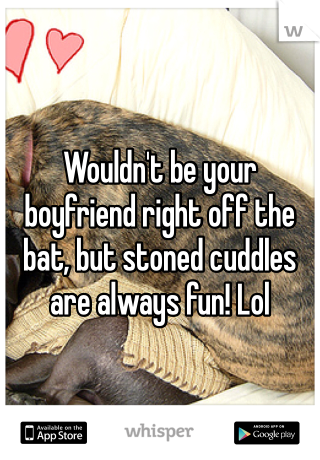 Wouldn't be your boyfriend right off the bat, but stoned cuddles are always fun! Lol