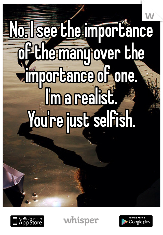 No. I see the importance of the many over the importance of one.
I'm a realist.
You're just selfish.