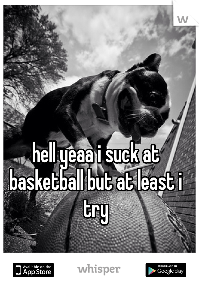 hell yeaa i suck at basketball but at least i try 