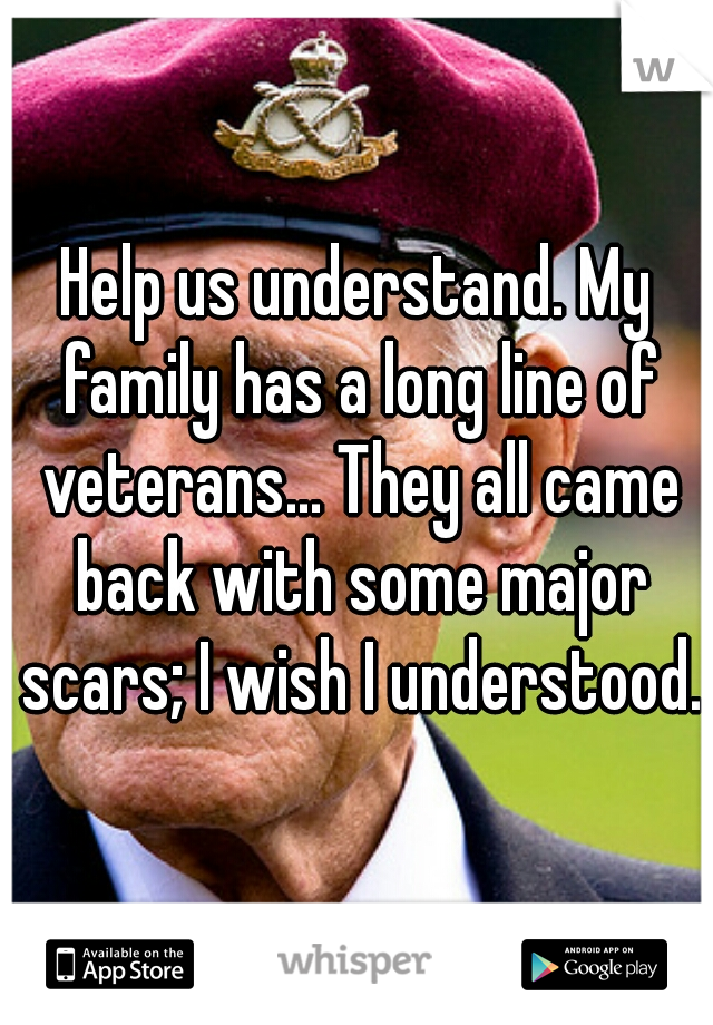 Help us understand. My family has a long line of veterans... They all came back with some major scars; I wish I understood.