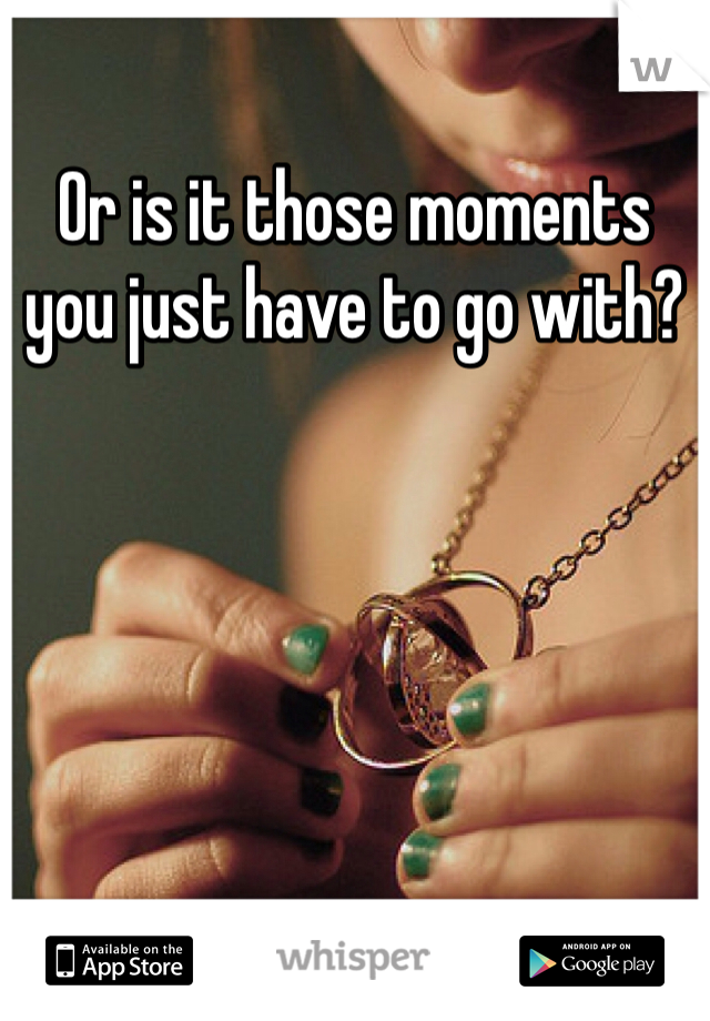 Or is it those moments you just have to go with? 